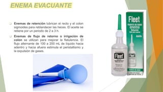  Enemas de retención lubrican el recto y el colon
sigmoides para reblandecer las heces. El aceite se
retiene por un periodo de 2 a 3 h.
 Enemas de flujo de retorno o irrigación de
colon se utilizan para mejorar la flatulencia. El
flujo alternante de 100 a 200 mL de líquido hacia
adentro y hacia afuera estimula el peristaltismo y
la expulsión de gases.
ENEMA EVACUANTE
 