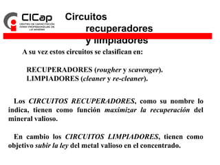 Circuitos
recuperadores
y limpiadores
A su vez estos circuitos se clasifican en:
RECUPERADORES (rougher y scavenger).
LIMPIADORES (cleaner y re-cleaner).
Los CIRCUITOS RECUPERADORES, como su nombre lo
indica, tienen como función maximizar la recuperación del
mineral valioso.
En cambio los CIRCUITOS LIMPIADORES, tienen como
objetivo subir la ley del metal valioso en el concentrado.
 