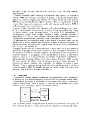 no volátil de tipo EEPROM para almacenar datos fijos o que sólo sean cambiados
esporádicamente.
La cantidad de memoria ROM disponible es normalmente muy superior a la cantidad de
memoria RAM. Esto obedece a dos razones: la primera es que la gran mayoría de las
aplicaciones requieren programas que manejan pocos datos; entonces basta una memoria
RAM en la que se pueda almacenar algunas decenas de datos. La segunda razón es que la
memoria RAM ocupa mucho más espacio en el circuito integrado que la memoria ROM, de
modo que es mucho más costosa que ésta.
La entrada y salida es particularmente importante en los microcontroladores, pues a través
de ella el microcontrolador interacciona con el exterior. Forman parte de la entrada y salida
los puertos paralelo y serie, los temporizadores y la gestión de las interrupciones. El
microcontrolador puede incluir también entradas y salidas analógicas asociadas a
convertidores A/D y D / A. Tienen particular importancia los recursos que garantizan un
funcionamiento seguro del microcontrolador, como el denominado perro guardián.
Los puertos paralelos se organizan en grupos de hasta 8 líneas de entradas y salidas digitales.
Normalmente es posible manipular individualmente las líneas de los puertos paralelos. Los
puertos serie pueden ser de varios tipos, según la norma de comunicación que implementen:
RS-232C, I2C, USB, Ethernet, etc.
Un requisito general para que un microcontrolador se pueda utilizar en un gran número de
aplicaciones es que tenga muchos recursos de entrada y salida. Este requisito está relacionado
con el número de terminales del circuito integrado. A la vez se desea tener esos recursos en
un circuito integrado lo más pequeño posible. Si cada bloque de entrada y salida tuviera
terminales exclusivos en el microcontrolador, posiblemente no alcanzarían los terminales o
habría que fabricar microcontroladores con muy pocos recursos de entrada y salida, en contra
del interés general. La solución para este problema es que un número importante de
terminales del circuito integrado sean compartidos por unidades de entrada y salida
diferentes. Es decir, un mismo terminal puede estar conectado internamente a más de un
bloque de entrada y salida. Por ejemplo, las líneas de entrada y salida de un puerto serie
pueden ser parte de las líneas de un puerto paralelo, etc.
2.1.1 El procesador
La necesidad de conseguir elevados rendimientos en el procesamiento de las instrucciones
ha desembocado en el empleo generalizado de procesadores de arquitectura Harvard frente a
los tradicionales que seguían la arquitectura de von Neumann. Esta última se caracterizaba
porque la CPU (Unidad Central de Proceso) se conectaba con una memoria única, donde
coexistían datos e instrucciones, a través de un sistema de buses.
En la arquitectura Harvard son independientes la memoria de instrucciones y la memoria de
datos y cada una dispone de su propio sistema de buses para el acceso. Esta dualidad, además
 