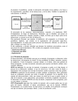 de propiciar el paralelismo, permite la adecuación del tamaño de las palabras y los buses a
los requerimientos específicos de las instrucciones y de los datos. También la capacidad de
cada memoria es diferente
El procesador de los modernos microcontroladores responde a la arquitectura RISC
(Computadores de Juego de Instrucciones Reducido), que se identifica por poseer un
repertorio de instrucciones máquina pequeño y simple, de forma que la mayor parte de las
instrucciones se ejecuta en un ciclo de instrucción.
Otra aportación frecuente que aumenta el rendimiento del computador es el fomento del
paralelismo implícito, que consiste en la segmentación del procesador (pipe-line),
descomponiéndolo en etapas para poder procesar una instrucción diferente en cada una de
ellas y trabajar con varias a la vez.
El alto rendimiento y elevada velocidad que alcanzan los modernos procesadores, como el
que poseen los microcontroladores PIC, se debe a la conjunción de tres técnicas:
- Arquitectura Harvard
- Computador tipo RISC
- Segmentación
2.1.2 Memoria de programa
El microcontrolador está diseñado para que en su memoria de programa se almacenen todas
las instrucciones del programa de control. No hay posibilidad de utilizar memorias externas
de ampliación. Como el programa a ejecutar siempre es el mismo, debe estar grabado de
forma permanente. Los tipos de memoria adecuados para soportar esta función admiten cinco
versiones diferentes:
ROM con máscara: En este tipo de memoria el programa se graba en el chip durante el
proceso de su fabricación mediante el uso de «máscaras». Los altos costes de diseño e
instrumental sólo aconsejan usar este tipo de memoria cuando se precisan series muy grandes.
EPROM: La grabación de esta memoria se realiza mediante un dispositivo físico gobernado
desde un computador personal, que recibe el nombre de grabador. En la superficie de la
cápsula del microcontrolador existe una ventana de cristal por la que se puede someter al
chip de la memoria a rayos ultravioletas para producir su borrado y emplearla nuevamente.
Es interesante la memoria EPROM en la fase de diseño y depuración de los programas, pero
su coste unitario es elevado.
OTP (Programable una vez): Este modelo de memoria sólo se puede grabar una vez por
parte del usuario, utilizando el mismo procedimiento que con la memoria EPROM.
Posteriormente no se puede borrar. Su bajo precio y la sencillez de la grabación aconsejan
este tipo de memoria para prototipos finales y series de producción cortas.
 