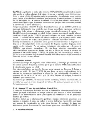 EEPROM: La grabación es similar a las memorias OTP y EPROM, pero el borrado es mucho
más sencillo al poderse efectuar de la misma forma que el grabado, o sea, eléctricamente.
Sobre el mismo zócalo del grabador puede ser programada y borrada tantas veces como se
quiera, lo cual la hace ideal en la enseñanza y en la creación de nuevos proyectos. El fabuloso
PIC16C84 dispone de 1 K palabras de memoria EEPROM para contener instrucciones y
también tiene algunos bytes de memoria de datos de este tipo para evitar que cuando se retira
la alimentación se pierda información.
Aunque se garantiza 1.000.000 de ciclos de escritura/borrado en una EEPROM, todavía su
tecnología de fabricación tiene obstáculos para alcanzar capacidades importantes y el tiempo
de escritura de las mismas es relativamente grande y con elevado consumo de energía.
FLASH: Se trata de una memoria no volátil, de bajo consumo, que se puede escribir y borrar
en circuito al igual que las EEPROM, pero suelen disponer de mayor capacidad que estas
últimas. El borrado sólo es posible con bloques completos y no se puede realizar sobre
posiciones concretas. En las FLASH se garantizan 1.000 ciclos de escritura-borrado.
Son muy recomendables en aplicaciones en las que sea necesario modificar el programa a lo
largo de la vida del producto, como consecuencia del desgaste o cambios de piezas, como
sucede con los vehículos. Por sus mejores prestaciones está sustituyendo a la memoria
EEPROM para contener instrucciones. De esta forma Microchip comercializa dos
microcontroladores prácticamente iguales, que sólo se diferencian en que la memoria de
programa de uno de ellos es tipo EEPROM y la del otro tipo Flash. Se trata del PIC 16C84 y el
PIC 16F84, respectivamente. En la actualidad Microchip tiene abierta una línea de PIC con memoria
Flash cada vez más extensa y utilizada.
2.1.3 Memoria de datos
Los datos que manejan los programas varían continuamente, y esto exige que la memoria que
les contiene debe ser de lectura y escritura, por lo que la memoria RAM estática (SRAM) es
la más adecuada, aunque sea volátil.
Hay microcontroladores que también disponen como memoria de datos una de lectura y
escritura no volátil, del tipo EEPROM. De esta forma, un corte en el suministro de la
alimentación no ocasiona la pérdida de la información, que está disponible al reiniciarse el
programa. El PIC16C84, el PIC16F83 y el PIC16F84 disponen de 64 bytes de memoria
EEPROM para contener datos.
La memoria tipo EEPROM y la tipo Flash pueden escribirse y borrarse eléctricamente. Sin
necesidad de sacar el circuito integrado del zócalo del grabador pueden ser escritas y
borradas numerosas veces.
2.1.4. Líneas de E/S para los controladores de periféricos
A excepción de dos patitas destinadas a recibir la alimentación, otras dos para el cristal de
cuarzo, que regula la frecuencia de trabajo, y una más para provocar el Reset, las restantes
patitas de un microcontrolador sirven para soportar su comunicación con los periféricos
externos que controla.
Las líneas de E/S que se adaptan con los periféricos manejan información en paralelo y se
agrupan en conjuntos de ocho, que reciben el nombre de Puertas. Hay modelos con líneas
que soportan la comunicación en serie; otros disponen de conjuntos de líneas que
implementan puertas de comunicación para diversos protocolos, como el I2ºC, el USB, etc.
2.1.5. Recursos auxiliares
 