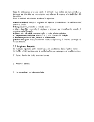 Según las aplicaciones a las que orienta el fabricante cada modelo de microcontrolador,
incorpora una diversidad de complementos que refuerzan la potencia y la flexibilidad del
dispositivo.
Entre los recursos más comunes se citan a los siguientes:
a) Circuito de reloj, encargado de generar los impulsos que sincronizan el funcionamiento
de todo el sistema.
b) Temporizadores, orientados a controlar tiempos.
c) Perro Guardián («watchdog»), destinado a provocar una reinicialización cuando el
programa queda bloqueado.
d) Conversores AD y DA, para poder recibir y enviar señales analógicas.
e) Comparadores analógicos, para verificar el valor de una señal analógica.
f) Sistema de protección ante fallos de la alimentación.
g) Estado de Reposo, en el que el sistema queda «congelado» y el consumo de energía se
reduce al mínimo.
2.2 Registros internos.
Un parámetro importante en los microprocesadores es el tamaño de sus registros internos
(8, 16, 32 ó 64 bits), que determina la cantidad de bits que pueden procesar simultáneamente.
2.3 Tipos y distribución de las memorias internas.
2.4 Periféricos internos.
2.5 Las instrucciones del microcontrolador
 