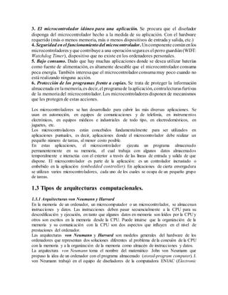 3. El microcontrolador idóneo para una aplicación. Se procura que el diseñador
disponga del microcontrolador hecho a la medida de su aplicación. Con el hardware
requerido (más o menos memoria, más o menos dispositivos de entrada y salida, etc.)
4. Seguridad enel funcionamientodel microcontrolador. Uncomponente comúnenlos
microcontroladores yque contribuye a una operaciónseguraes el perro guardián(WDT:
Watchdog Timer), dispositivo que no existe en los ordenadores personales.
5. Bajo consumo. Dado que hay muchas aplicaciones donde se desea utilizar baterías
como fuente de alimentación, es altamente deseable que el microcontrolador consuma
poca energía. También interesaque el microcontrolador consumamuy poco cuando no
está realizando ninguna acción.
6. Protección de los programas frente a copias. Se trata de proteger la información
almacenada en lamemoria,es decir,el programade laaplicación, contralecturasfurtivas
de la memoriadel microcontrolador. Los microcontroladores disponen de mecanismos
que les protegen de estas acciones.
Los microcontroladores se han desarrollado para cubrir las más diversas aplicaciones. Se
usan en automoción, en equipos de comunicaciones y de telefonía, en instrumentos
electrónicos, en equipos médicos e industriales de todo tipo, en electrodomésticos, en
juguetes, etc.
Los microcontroladores están concebidos fundamentalmente para ser utilizados en
aplicaciones puntuales, es decir, aplicaciones donde el microcontrolador debe realizar un
pequeño número de tareas, al menor costo posible.
En estas aplicaciones, el microcontrolador ejecuta un programa almacenado
permanentemente en su memoria, el cual trabaja con algunos datos almacenados
temporalmente e interactúa con el exterior a través de las líneas de entrada y salida de que
dispone. El microcontrolador es parte de la aplicación: es un controlador incrustado o
embebido en la aplicación (embedded controller). En aplicaciones de cierta envergadura
se utilizan varios microcontroladores, cada uno de los cuales se ocupa de un pequeño grupo
de tareas.
1.3 Tipos de arquitecturas computacionales.
1.3.1 Arquitecturas von Neumann y Harvard
En la memoria de un ordenador, un microcomputador o un microcontrolador, se almacenan
instrucciones y datos. Las instrucciones deben pasar secuencialmente a la CPU para su
descodificación y ejecución, en tanto que algunos datos en memoria son leídos por la CPU y
otros son escritos en la memoria desde la CPU. Puede intuirse que la organización de la
memoria y su comunicación con la CPU son dos aspectos que influyen en el nivel de
prestaciones del ordenador.
Las arquitecturas von Neumann y Harvard son modelos generales del hardware de los
ordenadores que representan dos soluciones diferentes al problema de la conexión de la CPU
con la memoria y a la organización de la memoria como almacén de instrucciones y datos.
La arquitectura von Neumann toma el nombre del matemático John von Neumann que
propuso la idea de un ordenador con el programa almacenado (stored-program computer). J.
von Neumann trabajó en el equipo de diseñadores de la computadora ENIAC (Electronic
 