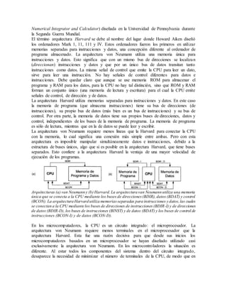 Numerical Integrator and Calculator) diseñada en la Universidad de Pennsylvania durante
la Segunda Guerra Mundial.
El término arquitectura Harvard se debe al nombre del lugar donde Howard Aiken diseñó
los ordenadores Mark 1, 11, 111 y IV. Estos ordenadores fueron los primeros en utilizar
memorias separadas para instrucciones y datos, una concepción diferente al ordenador de
programa almacenado. La arquitectura von Neumann utiliza una memoria única para
instrucciones y datos. Esto significa que con un mismo bus de direcciones se localizan
(direccionan) instrucciones y datos y que por un único bus de datos transitan tanto
instrucciones como datos. La misma señal de control que emite la CPU para leer un dato,
sirve para leer una instrucción. No hay señales de control diferentes para datos e
instrucciones. Debe quedar claro que aunque se use memoria ROM para almacenar el
programa y RAM para los datos, para la CPU no hay tal distinción, sino que ROM y RAM
forman un conjunto único (una memoria de lectura y escritura) para el cual la CPU emite
señales de control, de dirección y de datos.
La arquitectura Harvard utiliza memorias separadas para instrucciones y datos. En este caso
la memoria de programa (que almacena instrucciones) tiene su bus de direcciones (de
instrucciones), su propio bus de datos (más bien es un bus de instrucciones) y su bus de
control. Por otra parte, la memoria de datos tiene sus propios buses de direcciones, datos y
control, independientes de los buses de la memoria de programa. La memoria de programa
es sólo de lectura, mientras que en la de datos se puede leer y escribir.
La arquitectura von Neumann requiere menos líneas que la Harvard para conectar la CPU
con la memoria, lo cual significa una conexión más simple entre ambas. Pero con esta
arquitectura es imposible manipular simultáneamente datos e instrucciones, debido a la
estructura de buses únicos, algo que sí es posible en la arquitectura Harvard, que tiene buses
separados. Esto confiere a la arquitectura Harvard la ventaja de una mayor velocidad de
ejecución de los programas.
Arquitecturas (a) van Neumann y (b) Harvard.La arquitectura van Neumann utiliza una memoria
única que se conecta a la CPU mediante los buses de direcciones(BDIR), datos (BDAT) y control
(BCON). La arquitectura Harvard utiliza memoriasseparadas para instrucciones y datos,las cuales
se conectan a la CPU mediante los buses de direcciones de instrucciones (BDIR-I) y de direcciones
de datos (BDIR-D), los buses de instrucciones (BINST) y de datos (BDAT) y los buses de control de
instrucciones (BCON-I) y de datos (BCON-D).
En los microcomputadores, la CPU es un circuito integrado: el microprocesador. La
arquitectura von Neumann requiere menos terminales en el microprocesador que la
arquitectura Harvard. Esta fue una razón decisiva para que desde sus inicios los
microcomputadores basados en un microprocesador se hayan diseñado utilizado casi
exclusivamente la arquitectura von Neumann. En los microcontroladores la situación es
diferente. Al estar todos los componentes del sistema dentro del circuito integrado,
desaparece la necesidad de minimizar el número de terminales de la CPU, de modo que en
 