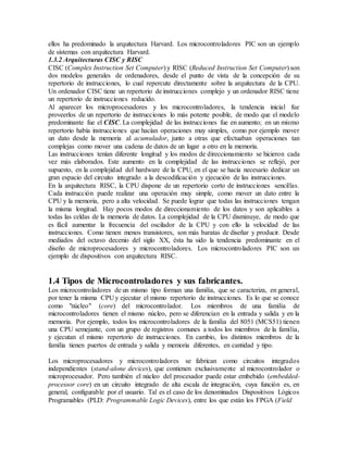 ellos ha predominado la arquitectura Harvard. Los microcontroladores PIC son un ejemplo
de sistemas con arquitectura Harvard.
1.3.2 Arquitecturas CISC y RISC
CISC (Complex Instruction Set Computer) y RISC (Reduced Instruction Set Computer) son
dos modelos generales de ordenadores, desde el punto de vista de la concepción de su
repertorio de instrucciones, lo cual repercute directamente sobre la arquitectura de la CPU.
Un ordenador CISC tiene un repertorio de instrucciones complejo y un ordenador RISC tiene
un repertorio de instrucciones reducido.
Al aparecer los microprocesadores y los microcontroladores, la tendencia inicial fue
proveerlos de un repertorio de instrucciones lo más potente posible, de modo que el modelo
predominante fue el CISC. La complejidad de las instrucciones fue en aumento; en un mismo
repertorio había instrucciones que hacían operaciones muy simples, como por ejemplo mover
un dato desde la memoria al acumulador, junto a otras que efectuaban operaciones tan
complejas como mover una cadena de datos de un lugar a otro en la memoria.
Las instrucciones tenían diferente longitud y los modos de direccionamiento se hicieron cada
vez más elaborados. Este aumento en la complejidad de las instrucciones se reflejó, por
supuesto, en la complejidad del hardware de la CPU, en el que se hacía necesario dedicar un
gran espacio del circuito integrado a la descodificación y ejecución de las instrucciones.
En la arquitectura RISC, la CPU dispone de un repertorio corto de instrucciones sencillas.
Cada instrucción puede realizar una operación muy simple, como mover un dato entre la
CPU y la memoria, pero a alta velocidad. Se puede lograr que todas las instrucciones tengan
la misma longitud. Hay pocos modos de direccionamiento de los datos y son aplicables a
todas las celdas de la memoria de datos. La complejidad de la CPU disminuye, de modo que
es fácil aumentar la frecuencia del oscilador de la CPU y con ello la velocidad de las
instrucciones. Como tienen menos transistores, son más baratas de diseñar y producir. Desde
mediados del octavo decenio del siglo XX, ésta ha sido la tendencia predominante en el
diseño de microprocesadores y microcontroladores. Los microcontroladores PIC son un
ejemplo de dispositivos con arquitectura RISC.
1.4 Tipos de Microcontroladores y sus fabricantes.
Los microcontroladores de un mismo tipo forman una familia, que se caracteriza, en general,
por tener la misma CPU y ejecutar el mismo repertorio de instrucciones. Es lo que se conoce
como "núcleo" (core) del microcontrolador. Los miembros de una familia de
microcontroladores tienen el mismo núcleo, pero se diferencian en la entrada y salida y en la
memoria. Por ejemplo, todos los microcontroladores de la familia del 8051 (MCS51) tienen
una CPU semejante, con un grupo de registros comunes a todos los miembros de la familia,
y ejecutan el mismo repertorio de instrucciones. En cambio, los distintos miembros de la
familia tienen puertos de entrada y salida y memoria diferentes, en cantidad y tipo.
Los microprocesadores y microcontroladores se fabrican como circuitos integrados
independientes (stand-alone devices), que contienen exclusivamente al microcontrolador o
microprocesador. Pero también el núcleo del procesador puede estar embebido (embedded-
processor core) en un circuito integrado de alta escala de integración, cuya función es, en
general, configurable por el usuario. Tal es el caso de los denominados Dispositivos Lógicos
Programables (PLD: Programmable Logic Devices), entre los que están los FPGA (Field
 