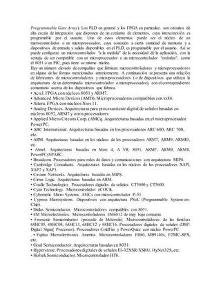 Programmable Gate Array). Los PLD en general y los FPGA en particular, son circuitos de
alta escala de integración que disponen de un conjunto de elementos, cuya interconexión es
programable por el usuario. Uno de estos elementos puede ser el núcleo de un
microcontrolador o un microprocesador, cuya conexión a cierta cantidad de memoria y a
dispositivos de entrada y salida disponibles en el PLD, es programable por el usuario. Así se
puede configurar un microcontrolador "a la medida" de la necesidad de la aplicación, con la
ventaja de ser compatible con un microprocesador o un microcontrolador "estándar", como
el 8051 o un PIC, pues tiene su mismo núcleo.
Hay un número elevado de compañías que fabrican microcontroladores y microprocesadores
en alguna de las formas mencionadas anteriormente. A continuación se presenta una relación
de fabricantes de microcontroladores y microprocesadores ( o de dispositivos que utilizan la
arquitectura de un determinado microcontrolador o microprocesador), con el correspondiente
comentario acerca de los dispositivos que fabrica.
• Actel. FPGA connúcleos 8051 yARM7.
• Advanced Micro Devices (AMD). Microprocesadores compatibles conxx86.
• Altera. FPGA connúcleos Nios 11.
• Analog Devices. Arquitecturas para procesamientodigital de señales basadas en
núcleos 8052, ARM7 y otros procesadores.
• Applied Micro Circuits Corp. (AMCq. Arquitecturas basadas en el microprocesador
PowerPC.
• ARC Intemational. Arquitecturas basadas en los procesadores ARC 600, ARC 700,
etc.
• ARM. Arquitecturas basadas en los núcleos de los procesadores ARM7, ARM9, ARMlO,
etc.
• Atmel. Arquitecturas basadas en Marc 4, A VR, 8051, ARM7, ARM9, ARMll,
PowerPCySPARC.
• Broadcom. Procesadores para redes de datos y comunicaciones con arquitectura MIPS.
• Cambridge Consultants. Arquitecturas basadas en los núcleos de los procesadores XAPl,
XAP2 y XAP3.
• Cavium Networks. Arquitecturas basadas en MIPS.
• Cirrus Logic. Arquitecturas basadas en ARM.
• Cradle Technologies. Procesadores digitales de señales: CT3400 y CT3600.
• Cyan Technology. Microcontrolador eCOClk.
• Cybernetic Micro Systems. ASICs con microcontrolador P-51.
• Cypress Microsystems. Dispositivos con arquitectura PSoC (Programmable System-on-
Chip).
• Dallas Semiconductor. Microcontroladores compatibles con 8051.
• EM Microelectronics. Microcontroladores EM6812 de muy bajo consumo.
• Freescale Semiconductor (procede de Motorola). Microcontroladores de las familias
68HC05, 68HC08, 68HC11, 68HC12 y 68HC16. Procesadores digitales de señales (DSP:
Digital Signa[ Processor). Procesadores ColdFire y PowerQuicc con núcleo PowerPC.
. • Fujitsu Microelectronics America. Microcontroladores FR80, MB9140x, F2MC-8FX,
etc.
• Goal Semiconductor. Arquitecturas basadas en 8051.
• Hyperstone. Procesadoresdigitales de señales El-32XSR/XSRU, HyNet32S, etc.
• HoltekSemiconductor. Microcontrolador HT8.
 
