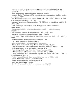 • Infineon Technologies (antes Siemens). Microcontroladores C500, C800, C166,
TriCore, etc.
• lnfrant Technologies. Microcontroladores para redes de datos.
• Integrated Device Technology (IDT). Procesadores para comunicaciones de datos basados
en arquitectura MIPS.
• Intel. Microcontroladores de las familias MCS51, MCS151, MCS251, MCS96, MCS296,
etc. Microprocesadores xx86, IXP4xx, etc.
• Microchip Technology. Microcontroladores PIC (PICmicro) y controladores digitales de
señales dsPIC.
• MIPS Technologies. Procesadores MIPS (Microprocessor without Interlocked
Pipeline Stages).
• National Semiconductor. Microcontroladores COP8, CR16 y microprocesadores
NS32000.
• NEC Electronics America. Microcontroladores 78KO, V850 y otros.
• NetSilicon. Procesadores basados en núcleos ARM7 y ARM9.
• NXP (antes Philips Semiconductors). Microcontroladores con núcleo 8051, ARM7 y
ARM9.
• Oki Semiconductor. Microcontroladores con núcleo ARM.
• PMC-Sierra. Procesadores basados en MIPS.
• Rabbit Semiconductor. Procesadores Rabbit 2000 y 3000.
• Renesas Tech. Corp. (antes Hitachi). Microcontroladores R8, H8 y otros.
• Sharp Microelectronics. Microcontroladores BlueStreak con núcleo ARM7 y ARM9.
• Silicon Laboratories. Microcontroladores con núcleo 8051.
• Silicon Storage Technology. Microcontroladores con núcleo 8051.
• STMicroelectronics. Microcontroladores con núcleos 8051 y ARM7.
• Texas Instruments (TI). Procesadores digitales de señales TMS370 y TMS470,
microcontroladores MSP430.
• Toshiba America Electronic Components. Microcontroladores CISC y RISC.
• Ubicom. Microcontroladores SX, IP2000 e IP3000.
• Xemics. Microcontroladores con núcleo CoolRISC.
• Xilinx. FPGA con núcleos PowerPC.
• ZiLOG. Microcontroladores de 8 bits con arquitecturas Z8 y Z80.
 
