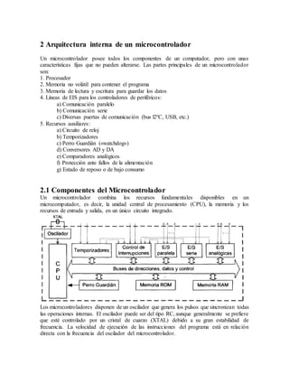 2 Arquitectura interna de un microcontrolador
Un microcontrolador posee todos los componentes de un computador, pero con unas
características fijas que no pueden alterarse. Las partes principales de un microcontrolador
son:
1. Procesador
2. Memoria no volátil para contener el programa
3. Memoria de lectura y escritura para guardar los datos
4. Líneas de EIS para los controladores de periféricos:
a) Comunicación paralelo
b) Comunicación serie
c) Diversas puertas de comunicación (bus l2ºC, USB, etc.)
5. Recursos auxiliares:
a) Circuito de reloj
b) Temporizadores
c) Perro Guardíán («watchdog»)
d) Conversores AD y DA
e) Comparadores analógicos
f) Protección ante fallos de la alimentación
g) Estado de reposo o de bajo consumo
2.1 Componentes del Microcontrolador
Un microcontrolador combina los recursos fundamentales disponibles en un
microcomputador, es decir, la unidad central de procesamiento (CPU), la memoria y los
recursos de entrada y salida, en un único circuito integrado.
Los microcontroladores disponen de un oscilador que genera los pulsos que sincronizan todas
las operaciones internas. El oscilador puede ser del tipo RC, aunque generalmente se prefiere
que esté controlado por un cristal de cuarzo (XTAL) debido a su gran estabilidad de
frecuencia. La velocidad de ejecución de las instrucciones del programa está en relación
directa con la frecuencia del oscilador del microcontrolador.
 