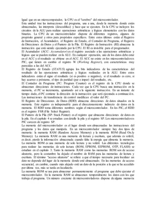 Igual que en un microcomputador, la CPU es el "cerebro" del microcontrolador.
Esta unidad trae las instrucciones del programa, una a una, desde la memoria donde están
almacenadas, las interpreta (descodifica) y hace que se ejecuten. En la CPU se incluyen los
circuitos de la ALU para realizar operaciones aritméticas y lógicas elementales con los datos
binarios. La CPU de un microcontrolador dispone de diferentes registros, algunos de
propósito general y otros para propósitos específicos. Entre estos últimos están el Registro
de Instrucción, el Acumulador, el Registro de Estado, el Contador de Programa, el Registro
de Direcciones de Datos y el Puntero de la Pila. El Registro de Instrucción (RI) almacena la
instrucción que está siendo ejecutada por la CPU. El RI es invisible para el programador.
El Acumulador (ACC: Accumulator) es el registro asociado a las operaciones aritméticas y
lógicas que se pueden realizar en la ALU. En cualquier operación, uno de los datos debe estar
en el ACC y el resultado se obtiene en el ACC. El ACC no existe en los microcontroladores
PIC, que tienen en cambio el registro W (Working Register), con características muy
parecidas a las del ACC.
El Registro de Estado (STATUS) agrupa los bits indicadores de las características del
resultado de las operaciones aritméticas y lógicas realizadas en la ALU. Entre estos
indicadores están el signo el resultado (si es positivo o negativo), si el resultado es cero, si
hay acarreo o préstamo, el tipo de paridad (par o impar) del resultado, etc.
El Contador de Programa (PC: Program Counter) es el registro de la CPU donde se
almacenan direcciones de instrucciones. Cada vez que la CPU busca una instrucción en la
memoria, el PC se incrementa, apuntando así a la siguiente instrucción. En un instante de
tiempo dado, el PC contiene la dirección de la instrucción que será ejecutada a continuación.
Las instrucciones de transferencia de control modifican el valor del PC.
El Registro de Direcciones de Datos (RDD) almacena direcciones de datos situados en la
memoria. Este registro es indispensable para el direccionamiento indirecto de datos en la
memoria. El RDD toma diferentes nombres según el microcontrolador. En los PIC, el RDD
es el registro FSR (File Select Register).
El Puntero de la Pila (SP: Stack Pointer) es el registro que almacena direcciones de datos en
la pila. En el capítulo 4 se estudian con detalle la pila y el registro SP. Los microcontroladores
PIC carecen de registro SP.
La memoria del microcontrolador es el lugar donde son almacenadas las instrucciones del
programa y los datos que manipula. En un microcontrolador siempre hay dos tipos de
memoria: la memoria RAM (Random Access Memory) y la memoria ROM (Read On.ly
Memory). La memoria RAM es una memoria de lectura y escritura, que además es volátil,
es decir, pierde la información almacenada cuando falta la energía que alimenta la memoria.
La memoria ROM es una memoria de solo lectura y no volátil. Las diferentes tecnologías
para realizar las memorias de solo lectura (ROM, EPROM, EEPROM, OTP, FLASH) se
estudian en el capítulo 3. Tanto la memoria RAM como las memorias ROM son de acceso
aleatorio, pero la costumbre ha dejado el nombre de RAM para las memorias de lectura y
escritura. El término "acceso aleatorio" se refiere a que el tiempo necesario para localizar un
dato no depende del lugar de la memoria donde esté almacenado. En las memorias de acceso
secuencial, en cambio, cuando más alejado esté un dato de la posición a la que se ha accedido
por última vez, más se tarda en localizarlo.
La memoria ROM se usa para almacenar permanentemente el programa que debe ejecutar el
microcontrolador. En la memoria RAM se almacenan temporalmente los datos con los que
trabaja el programa. Un número creciente de microcontroladores dispone de alguna memoria
 
