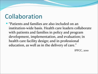 Collaboration
 “Patients and families are also included on an
 institution-wide basis. Health care leaders collaborate
 with patients and families in policy and program
 development, implementation, and evaluation; in
 health care facility design; and in professional
 education, as well as in the delivery of care.”
                                             IPFCC, 2010
 