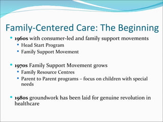 Family-Centered Care: The Beginning
 1960s with consumer-led and family support movements
    Head Start Program
    Family Support Movement


 1970s Family Support Movement grows
    Family Resource Centres
    Parent to Parent programs – focus on children with special
     needs

 1980s groundwork has been laid for genuine revolution in
  healthcare
 