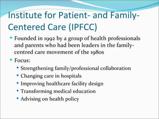 Institute for Patient- and Family-
Centered Care (IPFCC)
 Founded in 1992 by a group of health professionals
  and parents who had been leaders in the family-
  centred care movement of the 1980s
 Focus:
   Strengthening family/professional collaboration
   Changing care in hospitals
   Improving healthcare facility design
   Transforming medical education
   Advising on health policy
 
