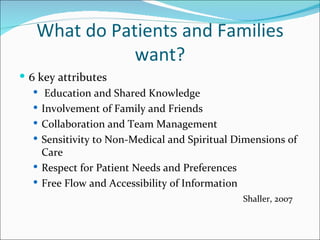 What do Patients and Families
              want?
 6 key attributes
    Education and Shared Knowledge
    Involvement of Family and Friends
    Collaboration and Team Management
    Sensitivity to Non-Medical and Spiritual Dimensions of
     Care
    Respect for Patient Needs and Preferences
    Free Flow and Accessibility of Information
                                               Shaller, 2007
 
