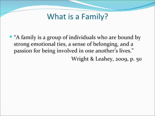 What is a Family?

 “A family is a group of individuals who are bound by
 strong emotional ties, a sense of belonging, and a
 passion for being involved in one another’s lives.”
                         Wright & Leahey, 2009, p. 50
 