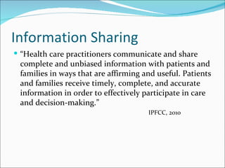Information Sharing
 “Health care practitioners communicate and share
 complete and unbiased information with patients and
 families in ways that are affirming and useful. Patients
 and families receive timely, complete, and accurate
 information in order to effectively participate in care
 and decision-making.”
                                      IPFCC, 2010
 