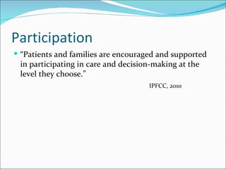 Participation
 “Patients and families are encouraged and supported
 in participating in care and decision-making at the
 level they choose.”
                                     IPFCC, 2010
 