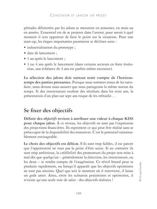 CONCEVOIR E T L A N C E R UN P R O J E T 
110 
© Groupe Eyrolles 
périodes délimitées par les jalons se mesurent en semaines, en mois ou 
en années. L’essentiel est de se projeter dans l’avenir, pour savoir à quel 
moment il sera opportun de faire le point sur la situation. Pour une 
start-up, les étapes importantes pourraient se décliner ainsi : 
• industrialisation du prototype ; 
• date de lancement ; 
• 1 an après le lancement ; 
• 3 ou 4 ans après le lancement (dans certains secteurs en forte évolu-tion, 
une échéance de 4 ans est parfois même excessive). 
La sélection des jalons doit surtout tenir compte de l’horizon-temps 
des parties prenantes. Puisque nous sommes tenus de les satis-faire, 
nous devons nous assurer que nous partageons la même notion du 
temps. Si des investisseurs veulent des résultats dans les trois ans, la 
présentation d’un plan sur sept ans risque de les refroidir… 
Se fixer des objectifs 
Définir des objectifs revient à attribuer une valeur à chaque KISS 
pour chaque jalon. À ce niveau, les objectifs ne sont pas l’expression 
des projections financières. Ils expriment ce qui peut être réalisé sans se 
préoccuper de la disponibilité des ressources. C’est le potentiel raisonna-blement 
envisageable. 
Le choix des objectifs est délicat. S’ils sont trop faibles, il est patent 
que l’opportunité ne vaut pas la peine d’être saisie. Si au contraire ils 
sont trop ambitieux, la crédibilité des promoteurs du projet sera mise à 
mal dès que quelqu’un – généralement la direction, les investisseurs, ou 
les deux – se rendra compte de l’exagération. Ce réveil brutal peut se 
produire rapidement, ou lorsqu’il apparaît que les objectifs optimistes 
ne sont pas atteints. Quel que soit le moment où il intervient, il laisse 
un goût amer. Ainsi, entre les scénarios pessimistes et optimistes, il 
n’existe qu’une seule voie de salut : des objectifs réalistes ! 
 