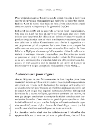 AP R È S L ’ I POP , L E MPOP 
Pour institutionnaliser l’innovation, le secret consiste à mettre en 
oeuvre une pratique managériale qui permette de saisir les oppor-tunités. 
C’est la raison pour laquelle nous avons simplement appelé 
cette pratique le management par les opportunités (MpOp). 
L’objectif du MpOp est de créer de la valeur pour l’organisation. 
Une idée qui n’est pas mise en oeuvre ne vaut guère plus que l’encre 
utilisée pour l’exprimer. Les idées qui ont été concrétisées avec succès au 
profit de l’organisation sont les seules à mériter notre attention, car elles 
sont créatrices de valeur. Contrairement aux « boîtes à suggestions » – 
ces programmes qui récompensent les bonnes idées et encouragent les 
collaborateurs à en proposer sans leur demander d’en analyser la faisa-bilité 
–, le MpOp ne s’intéresse qu’à l’innovation réalisable, celle qui se 
traduit en avantages concrets et mesurables pour l’organisation. Avant 
de présenter un projet, les collaborateurs doivent faire la démonstration 
de ce qu’il est susceptible d’apporter. Jeter une idée en pâture aux diri-geants, 
en leur laissant le soin de décider de son intérêt et d’assurer sa 
mise en oeuvre n’est pas un scénario envisageable avec le MpOp… 
Autonomiser pour régner 
Aucun dirigeant ne peut être au courant de tout ce qui se passe dans 
son unité, à moins qu’elle ne soit très petite. Dans toutes les organisations 
atteignant une certaine taille, la direction doit compter sur l’intelligence 
de ses collaborateurs pour résoudre les problèmes pratiques rencontrés sur 
le terrain. C’est ce que nous appelons l’intelligence distribuée. Elle reprend 
le concept de la swarm intelligence, qui montre comment des insectes, en 
tant que groupe, parviennent à accomplir des tâches complexes sans cen-tralisation 
des ordres. Cette réussite est possible parce que chacun obéit 
individuellement à un petit nombre de règles. À l’intérieur du cadre orga-nisationnel 
fixé par ces règles, chacun a la liberté d’agir comme bon lui 
© Groupe Eyrolles 203 
semble, donc d’utiliser son intelligence en toute autonomie. 
La direction invite ainsi tous les collaborateurs à identifier des 
opportunités, car ce sont eux qui sont en prise directe, chacun à leur 
 