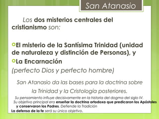 San Atanasio
       Los dos misterios centrales del
cristianismo son:
El misterio de la Santísima Trinidad (unidad
de naturaleza y distinción de Personas), y
La Encarnación
(perfecto Dios y perfecto hombre)
San Atanasio da las bases para la doctrina sobre
la Trinidad y la Cristología posteriores.
Su pensamiento influye decisivamente en la historia del dogma del siglo IV.
Su objetivo principal era enseñar la doctrina ortodoxa que predicaron los Apóstoles
y conservaron los Padres. Defiende la Tradición
La defensa de la fe será su único objetivo.
 