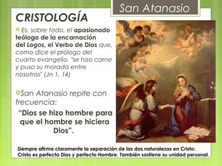 CRISTOLOGÍA 
 Es, sobre todo, el apasionado
teólogo de la encarnación
del Logos, el Verbo de Dios que,
como dice el prólogo del
cuarto evangelio, "se hizo carne
y puso su morada entre
nosotros" (Jn 1, 14)
San Atanasio repite con
frecuencia:
“Dios se hizo hombre para
que el hombre se hiciera
Dios”.
San Atanasio
 Siempre afirma claramente la separación de las dos naturalezas en Cristo:
Cristo es perfecto Dios y perfecto Hombre. También sostiene su unidad personal.
 
