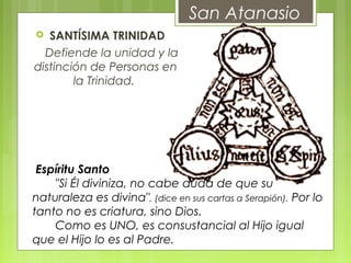   SANTÍSIMA TRINIDAD
       Defiende la unidad y la
distinción de Personas en
la Trinidad.
 
San Atanasio
 Espíritu Santo
       "Si Él diviniza, no cabe duda de que su
naturaleza es divina", (dice en sus cartas a Serapión). Por lo
tanto no es criatura, sino Dios.
       Como es UNO, es consustancial al Hijo igual
que el Hijo lo es al Padre.
 
