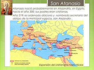  Atanasio nació probablemente en Alejandría, en Egipto,
hacia el año 300; sus padres eran cristianos.
 Año 319: es ordenado diácono y nombrado secretario del
obispo de la metrópoli egipcia, san Alejandro .
       
San Atanasio
Expansión del cristianismo hasta Nicea
 