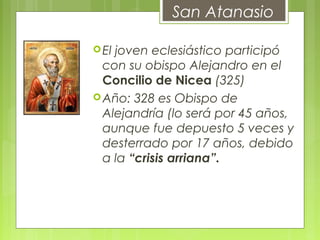 El joven eclesiástico participó
con su obispo Alejandro en el
Concilio de Nicea (325)
Año: 328 es Obispo de
Alejandría (lo será por 45 años,
aunque fue depuesto 5 veces y
desterrado por 17 años, debido
a la “crisis arriana”.
       
San Atanasio
 