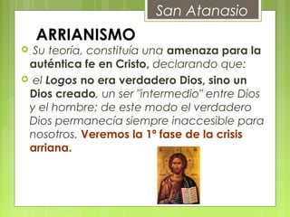 ARRIANISMO
 Su teoría, constituía una amenaza para la
auténtica fe en Cristo, declarando que:
 el Logos no era verdadero Dios, sino un
Dios creado, un ser "intermedio" entre Dios
y el hombre; de este modo el verdadero
Dios permanecía siempre inaccesible para
nosotros. Veremos la 1ª fase de la crisis
arriana.
San Atanasio
 