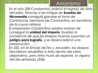 Arrianismo
En el año 328 Constantino ordenó el regreso de Arrio
del exilio. Gracias a las intrigas de Eusebio de
Nicomedia consiguió ganarse el favor de
Constancia, hermana de Constantino, en beneficio
de la causa arriana.
El emperador Constantino estaba ansioso de
conseguir la unidad del Imperio. Eusebio lo
convenció de que los obispos nicenos suponían un
peligro para lograrlo, y se desencadenó una
persecución.
En 335, en el Sínodo de Tiro y Jerusalén, los obispos
decidieron rehabilitar a Arrio dentro del clero
alejandrino, pero Arrio murió de repente, la víspera
del día señalado (336)
 