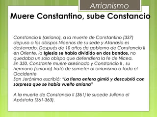 Muere Constantino, sube Constancio
Arrianismo
Constancio II (arriano), a la muerte de Constantino (337)
depuso a los obispos Nicenos de su sede y Atanasio es
desterrado. Después de 10 años de gobierno de Constancio II
en Oriente, la Iglesia se había dividido en dos bandos, no
quedaba un solo obispo que defendiera la fe de Nicea.
En 350, Constante muere asesinado y Constancio II , su
hermano (arriano) trató de someter al arrianismo a todo el
Occidente
San Jerónimo escribió: “La tierra entera gimió y descubrió con
sorpresa que se había vuelto arriana”
A la muerte de Constancio II (361) le sucede Juliano el
Apóstata (361-363).
 