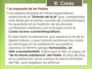  La respuesta de los Padres
 Los obispos reunidos en Nicea respondieron
redactando el "Símbolo de la fe" que, completado
más tarde por el primer concilio de Constantinopla,
ha quedado en la tradición de las diversas
confesiones cristianas y en la liturgia como el 
Credo niceno-constantinopolitano.
 En este texto fundamental, que expresa la fe de la
Iglesia indivisa, y que todavía recitamos hoy todos
los domingos en la celebración eucarística,
aparece el término griego homooúsios, en
latín consubstantialis: indica que el Hijo, el Logos, es
"de la misma substancia" del Padre, es Dios de Dios,
es su substancia; así se subraya la plena divinidad
del Hijo, que negaban los arrianos.
El Credo
 