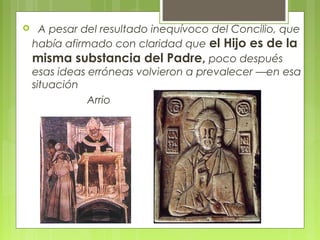    A pesar del resultado inequívoco del Concilio, que
había afirmado con claridad que el Hijo es de la
misma substancia del Padre, poco después
esas ideas erróneas volvieron a prevalecer —en esa
situación
  Arrio
 
