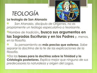 TEOLOGÍA
La teología de San Atanasio
       San Atanasio, discípulo de Orígenes, no es
propiamente un teólogo especulativo o teorizante.
Hombre de tradición, busca sus argumentos en
las Sagradas Escrituras y en los Padres y, menos,
en la filosofía.
       Su pensamiento es más preciso que extenso. Sabe
separar la doctrina de la fe de las explicaciones de la
filosofía.
Da las bases para la doctrina sobre la Trinidad y la
Cristología posteriores. Explica mejor que ninguno de sus
predecesores la naturaleza y origen del Logos.
 