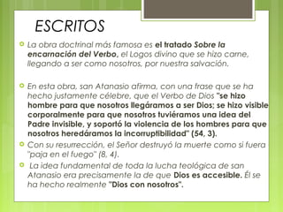 ESCRITOS
 La obra doctrinal más famosa es el tratado Sobre la
encarnación del Verbo, el Logos divino que se hizo carne,
llegando a ser como nosotros, por nuestra salvación.
 En esta obra, san Atanasio afirma, con una frase que se ha
hecho justamente célebre, que el Verbo de Dios "se hizo
hombre para que nosotros llegáramos a ser Dios; se hizo visible
corporalmente para que nosotros tuviéramos una idea del
Padre invisible, y soportó la violencia de los hombres para que
nosotros heredáramos la incorruptibilidad" (54, 3).
 Con su resurrección, el Señor destruyó la muerte como si fuera
"paja en el fuego" (8, 4).
 La idea fundamental de toda la lucha teológica de san
Atanasio era precisamente la de que Dios es accesible. Él se
ha hecho realmente "Dios con nosotros".
 