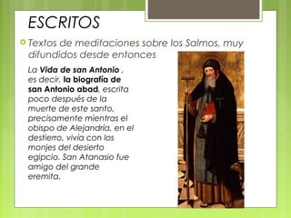 ESCRITOS
 Textos de meditaciones sobre los Salmos, muy
difundidos desde entonces
La Vida de san Antonio ,
es decir, la biografía de
san Antonio abad, escrita
poco después de la
muerte de este santo,
precisamente mientras el
obispo de Alejandría, en el
destierro, vivía con los
monjes del desierto
egipcio. San Atanasio fue
amigo del grande
eremita.
 