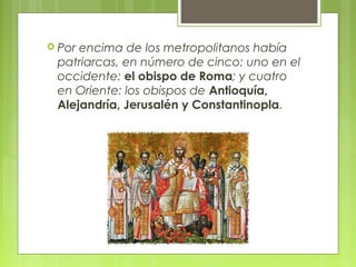  Por encima de los metropolitanos había
patriarcas, en número de cinco: uno en el
occidente: el obispo de Roma; y cuatro
en Oriente: los obispos de Antioquía,
Alejandría, Jerusalén y Constantinopla.
 