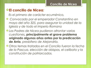 El concilio de Nicea:
Es el primero de carácter ecuménico,
 Convocado por el emperador Constantino en
mayo del año 325, para asegurar la unidad de la
Iglesia y de todo el imperio Romano
 Los Padres de Nicea pudieron afrontar varias
cuestiones, principalmente el grave problema
originado algunos años antes por la predicación
de Arrio, presbítero de Alejandría.
 Otros temas tratados en el Concilio fueron la fecha
de la Pascua, elección de obispos, el celibato y la
constitución de patriarcados.
       
Concilio de Nicea
 
