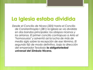 La Iglesia estaba dividida
Desde el Concilio de Nicea (325) hasta el Concilio
de Constantinopla I (381) la Iglesia se vio dividida
en dos bandos principales: los obispos nicenos y
los arrianos. El primer concilio contrapuso a Arrio el
"homoousios" y solventó así la lucha de más de
medio siglo sobre la recepción de ese término. El
segundo fijó de modo definitivo, bajo la dirección
del emperador Teodosio la obligatoriedad
universal del Símbolo Niceno.
 