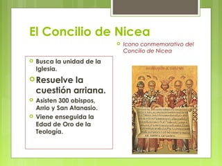 El Concilio de Nicea
 Busca la unidad de la
Iglesia.
Resuelve la
cuestión arriana.
 Asisten 300 obispos,
Arrio y San Atanasio.
 Viene enseguida la
Edad de Oro de la
Teología.
 Icono conmemorativo del
Concilio de Nicea
 