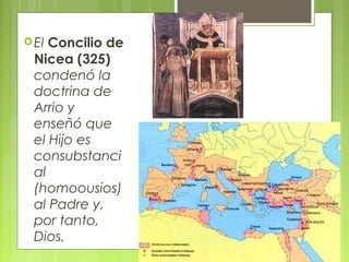 El Concilio de
Nicea (325)
condenó la
doctrina de
Arrio y
enseñó que
el Hijo es
consubstanci
al
(homoousios)
al Padre y,
por tanto,
Dios.
 