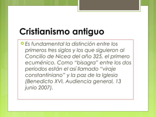 Cristianismo antiguo
 Es fundamental la distinción entre los
primeros tres siglos y los que siguieron al
Concilio de Nicea del año 325, el primero
ecuménico. Como “bisagra” entre los dos
periodos están el así llamado “viraje
constantiniano” y la paz de la Iglesia
(Benedicto XVI, Audiencia general, 13
junio 2007).
 