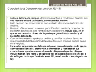        
• La idea del Imperio romano, desde Constantino a Teodosio el Grande, era
una idea de unidad: un imperio, un emperador, un Dios.
• En la persona del emperador se encuentra la idea sacro-dinámica del
imperio.
• Él era no sólo soberano supremo, guardián de la unidad y propulsor del
bienestar del imperio, sino también sumo sacerdote, incluso dios, en el
que se encarnan los dioses del imperio que garantizan la unidad y el
bienestar del Estado.
• Constantino se sentía episkopos de Dios y pontifex maximus. Sentía la
responsabilidad del bienestar del pueblo tanto en el plano político como
en el religioso.
• Por eso los emperadores cristianos actuaron como dirigentes de la iglesia,
convocaban concilios, promovían, confirmaban y rechazaban sus
conclusiones, aprobaban elecciones de obispos o deponían obispos;
incluso fijaban la fe recta y obligatoria tras el asesoramiento de sínodos o
de teólogos; hasta que Teodosio, en el 381, elevó esa fe a la categoría de
ley.
Características Generales del período 325-451
Concilio de Nicea Año 325
 