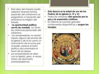 • Esta idea del imperio podía
adoptar diversas formas,
pasando del cristianismo al
paganismo o haciendo del
arrianismo la religión del
Estado.
• La oportunidad política
servía de medida, no tanto
las creencias personales del
soberano.
• Los emperadores no tenían
reparo alguno de servirse de
la Iglesia y de la fe como un
instrumento de la lucha por
el poder, porque el éxito
político documentaba el
favor de los dioses.
• Los emperadores se alían
con la Iglesia, pero, a veces,
tratan de dominarla
(cesaropapismo).
• Esta época es la edad de oro de los
Padres de la Iglesia (s. IV y V)
• Todos los cristianos dan gracias por la
paz y la expansión cristiana
• En Oriente se suscitan grandes
controversias dogmáticas y surgen las
herejías.
 