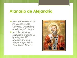 Atanasio de Alejandría
 Se considera santo en
las Iglesias Copta,
Católica, Ortodoxa y
Anglicana. Es doctor.
 A los 24 años fue
ordenado diácono lo
que le permitió
acompañar a su
obispo Alejandro al
Concilio de Nicea.
 