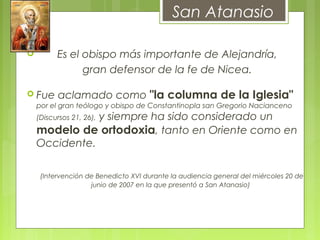         Es el obispo más importante de Alejandría,
gran defensor de la fe de Nicea.
 Fue aclamado como "la columna de la Iglesia"
por el gran teólogo y obispo de Constantinopla san Gregorio Nacianceno
(Discursos 21, 26), y siempre ha sido considerado un
modelo de ortodoxia, tanto en Oriente como en
Occidente.
    (Intervención de Benedicto XVI durante la audiencia general del miércoles 20 de
junio de 2007 en la que presentó a San Atanasio)
San Atanasio
 