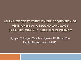 AN EXPLORATORY STUDY ON THE ACQUISITION OF  VIETNAMESE AS A SECOND LANGUAGE  BY ETHNIC MINORITY CHILDREN IN VIETNAM Nguyen Thi Ngoc Quynh - Nguyen Thi Thanh Van English Department - HULIS 