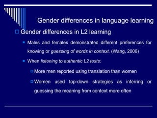 Gender differences in language learning  Gender differences in L2 learning Males and females demonstrated different preferences for knowing or  guessing of words in context.  (Wang, 2006) When  listening to authentic L2 texts: More men reported using translation than women Women used top-down strategies as inferring or guessing the meaning from context more often 