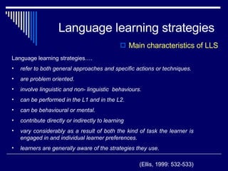 Language learning strategies Main characteristics of LLS Language learning strategies…. refer to both general approaches and specific actions or techniques. are problem oriented. involve linguistic and non- linguistic  behaviours.  can be performed in the L1 and in the L2. can be behavioural or mental. contribute directly or indirectly to learning vary considerably as a result of both the kind of task the learner is engaged in and individual learner preferences. learners are generally aware of the strategies they use.  (Ellis, 1999: 532-533) 