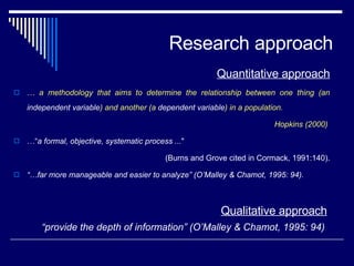 Research approach Quantitative approach …  a methodology that aims to determine the relationship between one thing (an  independent variable ) and another (a  dependent variable ) in a population.  Hopkins (2000)  …“ a formal, objective, systematic process ... "  (Burns and Grove cited in Cormack, 1991:140). “… far more manageable and easier to analyze” (O’Malley & Chamot, 1995: 94).  Qualitative approach “ provide the depth of information” (O’Malley & Chamot, 1995: 94) 