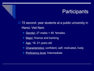 Participants 72 second- year students at a public university in Hanoi, Viet Nam.  Gender:  27 males + 45  females.  Major:  finance and banking  Age:  19- 21 years old Characteristics:  confident, self- motivated, lively Proficiency level:  Intermediate 